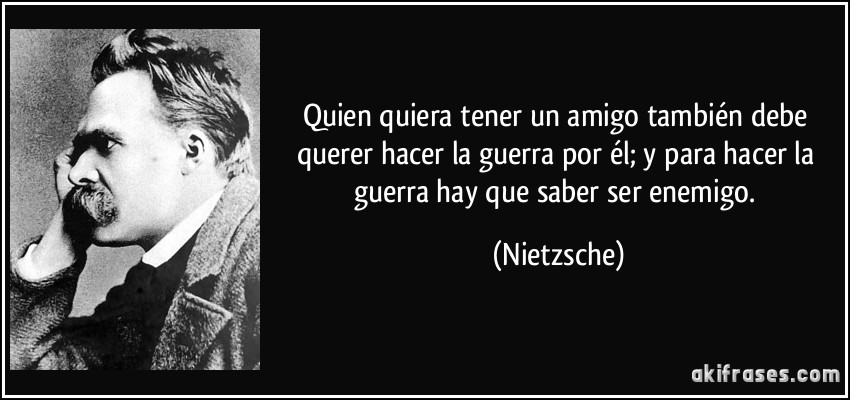 Quien quiera tener un amigo también debe querer hacer la guerra por él; y para hacer la guerra hay que saber ser enemigo. (Nietzsche)