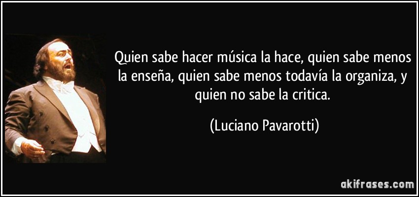 Quien sabe hacer música la hace, quien sabe menos la enseña, quien sabe menos todavía la organiza, y quien no sabe la critica. (Luciano Pavarotti)