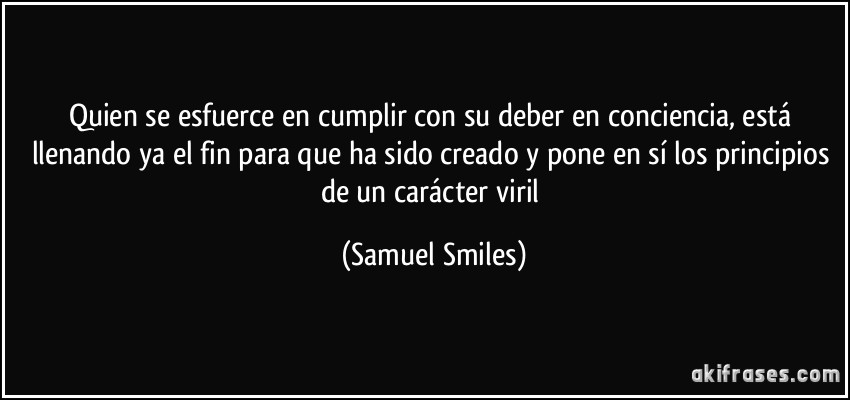 Quien se esfuerce en cumplir con su deber en conciencia, está llenando ya el fin para que ha sido creado y pone en sí los principios de un carácter viril (Samuel Smiles)