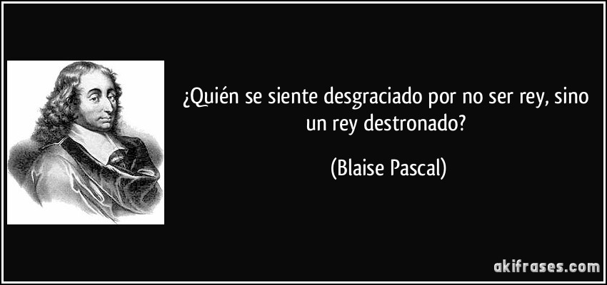 ¿Quién se siente desgraciado por no ser rey, sino un rey destronado? (Blaise Pascal)