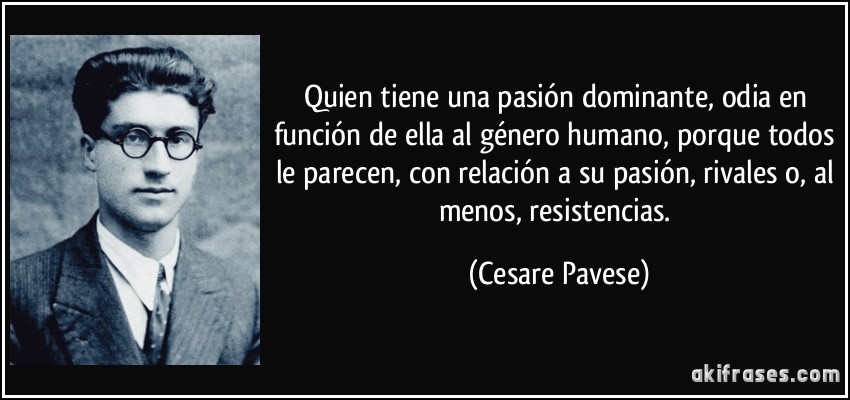 Quien tiene una pasión dominante, odia en función de ella al género humano, porque todos le parecen, con relación a su pasión, rivales o, al menos, resistencias. (Cesare Pavese)