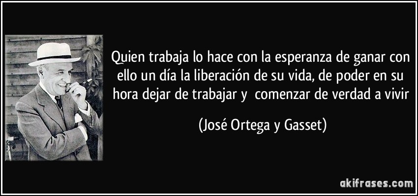 Quien trabaja lo hace con la esperanza de ganar con ello un día la liberación de su vida, de poder en su hora dejar de trabajar y comenzar de verdad a vivir (José Ortega y Gasset)