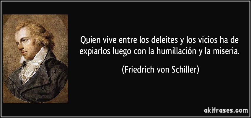 Quien vive entre los deleites y los vicios ha de expiarlos luego con la humillación y la miseria. (Friedrich von Schiller)