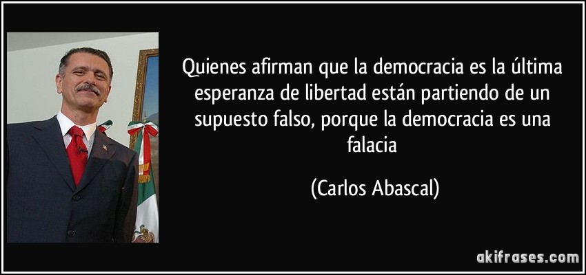 Quienes afirman que la democracia es la última esperanza de libertad están partiendo de un supuesto falso, porque la democracia es una falacia (Carlos Abascal)