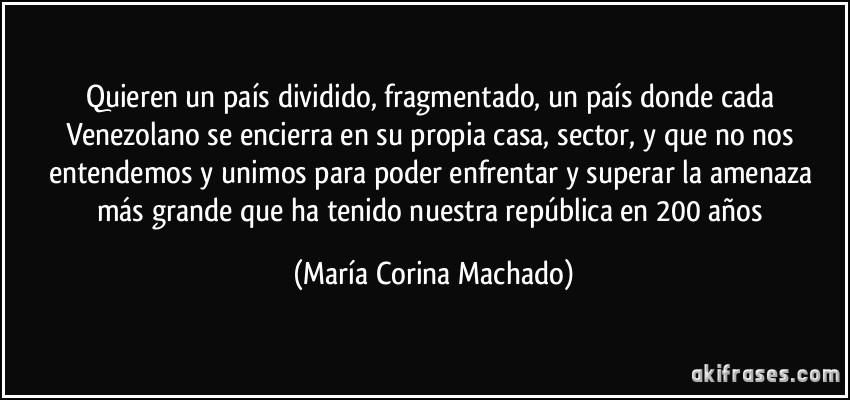 Quieren un país dividido, fragmentado, un país donde cada Venezolano se encierra en su propia casa, sector, y que no nos entendemos y unimos para poder enfrentar y superar la amenaza más grande que ha tenido nuestra república en 200 años (María Corina Machado)