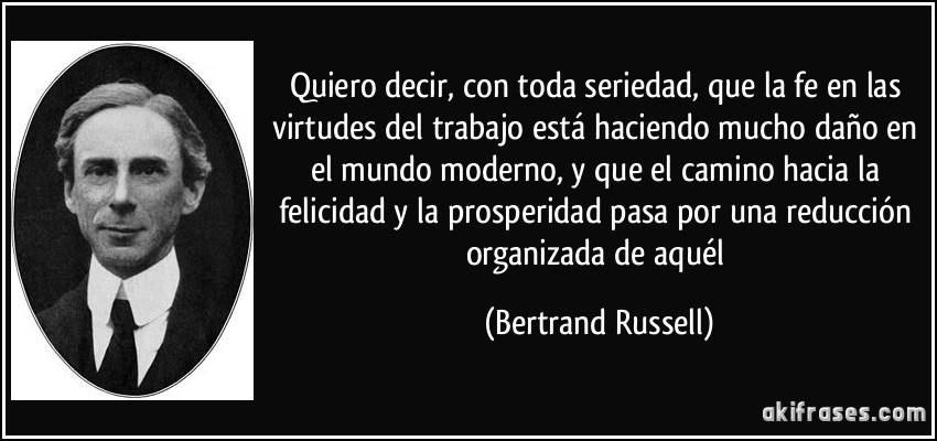 Quiero decir, con toda seriedad, que la fe en las virtudes del trabajo está haciendo mucho daño en el mundo moderno, y que el camino hacia la felicidad y la prosperidad pasa por una reducción organizada de aquél (Bertrand Russell)
