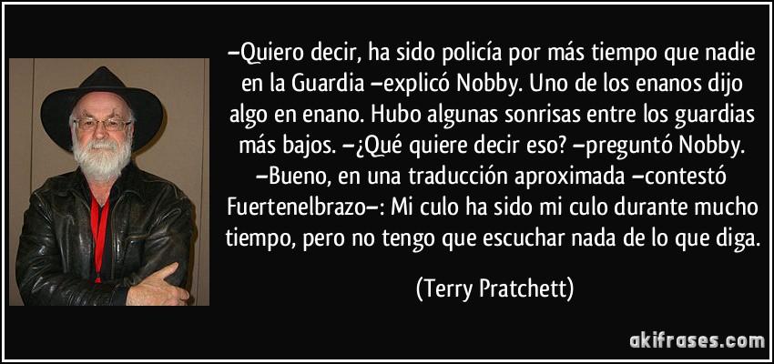 –Quiero decir, ha sido policía por más tiempo que nadie en la Guardia –explicó Nobby. Uno de los enanos dijo algo en enano. Hubo algunas sonrisas entre los guardias más bajos. –¿Qué quiere decir eso? –preguntó Nobby. –Bueno, en una traducción aproximada –contestó Fuertenelbrazo–: Mi culo ha sido mi culo durante mucho tiempo, pero no tengo que escuchar nada de lo que diga. (Terry Pratchett)