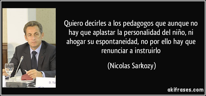 Quiero decirles a los pedagogos que aunque no hay que aplastar la personalidad del niño, ni ahogar su espontaneidad, no por ello hay que renunciar a instruirlo (Nicolas Sarkozy)