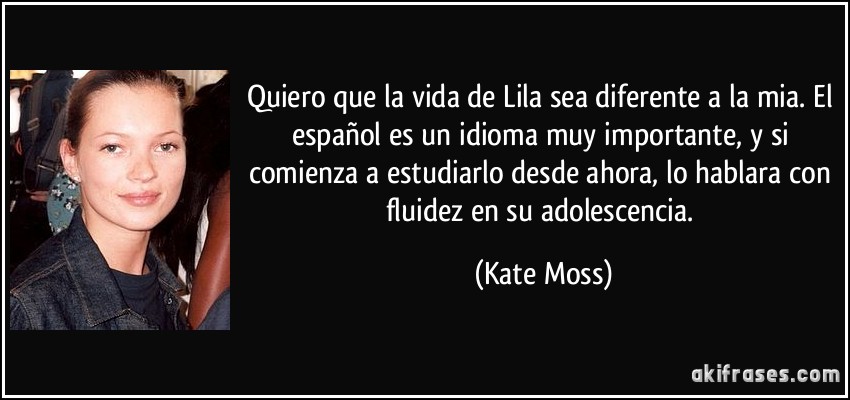 Quiero que la vida de Lila sea diferente a la mia. El español es un idioma muy importante, y si comienza a estudiarlo desde ahora, lo hablara con fluidez en su adolescencia. (Kate Moss)