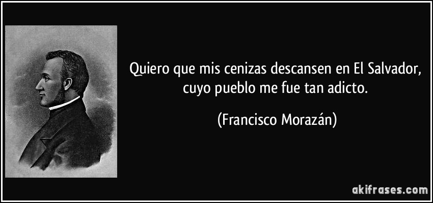 Quiero que mis cenizas descansen en El Salvador, cuyo pueblo me fue tan adicto. (Francisco Morazán)