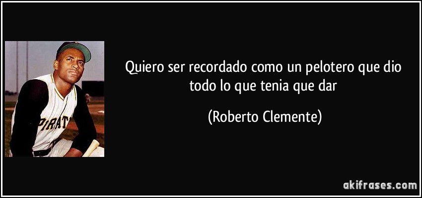 Quiero ser recordado como un pelotero que dio todo lo que tenia que dar (Roberto Clemente)