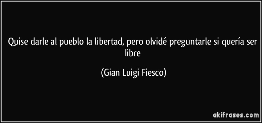 Quise darle al pueblo la libertad, pero olvidé preguntarle si quería ser libre (Gian Luigi Fiesco)