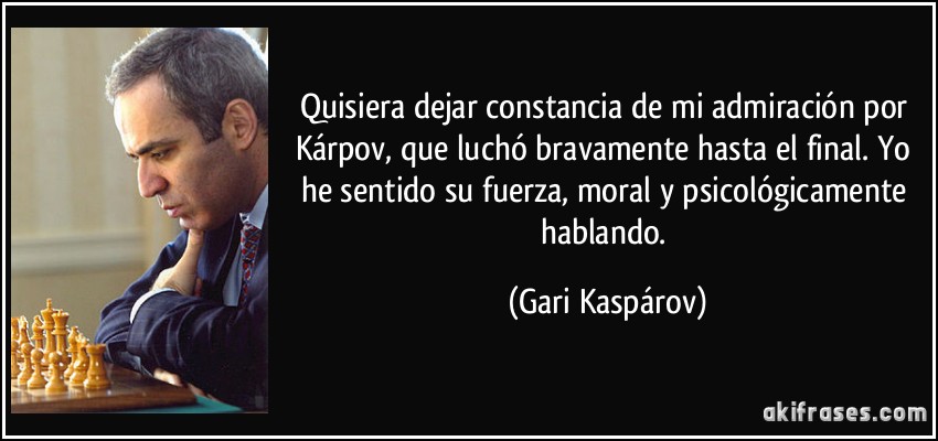 Quisiera dejar constancia de mi admiración por Kárpov, que luchó bravamente hasta el final. Yo he sentido su fuerza, moral y psicológicamente hablando. (Gari Kaspárov)
