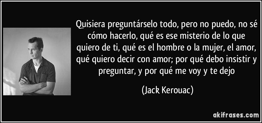 Quisiera preguntárselo todo, pero no puedo, no sé cómo hacerlo, qué es ese misterio de lo que quiero de ti, qué es el hombre o la mujer, el amor, qué quiero decir con amor; por qué debo insistir y preguntar, y por qué me voy y te dejo (Jack Kerouac)
