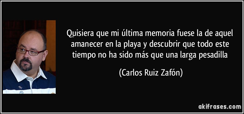 Quisiera que mi última memoria fuese la de aquel amanecer en la playa y descubrir que todo este tiempo no ha sido más que una larga pesadilla (Carlos Ruiz Zafón)