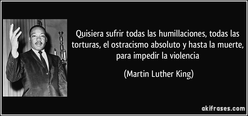 Quisiera sufrir todas las humillaciones, todas las torturas, el ostracismo absoluto y hasta la muerte, para impedir la violencia (Martin Luther King)