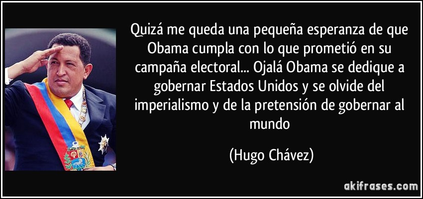 Quizá me queda una pequeña esperanza de que Obama cumpla con lo que prometió en su campaña electoral... Ojalá Obama se dedique a gobernar Estados Unidos y se olvide del imperialismo y de la pretensión de gobernar al mundo (Hugo Chávez)