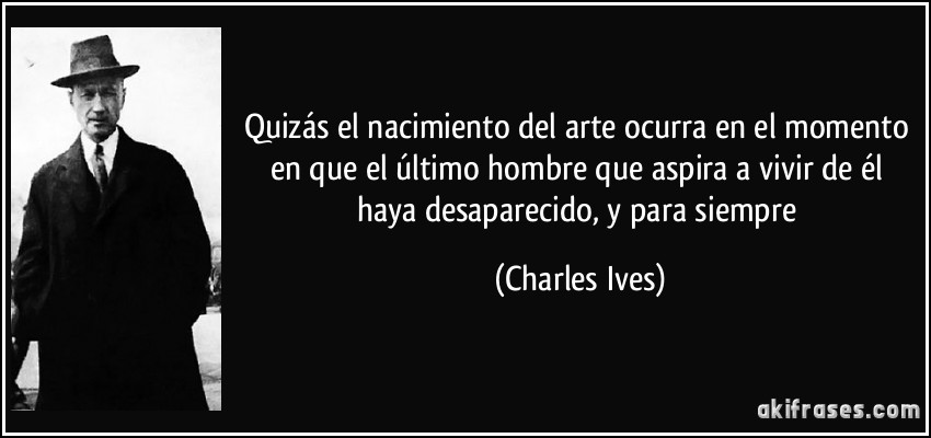 Quizás el nacimiento del arte ocurra en el momento en que el último hombre que aspira a vivir de él haya desaparecido, y para siempre (Charles Ives)