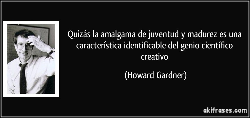 Quizás la amalgama de juventud y madurez es una característica identificable del genio científico creativo (Howard Gardner)
