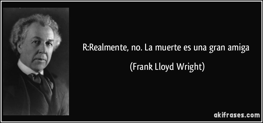 R:Realmente, no. La muerte es una gran amiga (Frank Lloyd Wright)