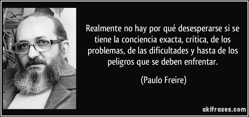 Realmente no hay por qué desesperarse si se tiene la conciencia exacta, crítica, de los problemas, de las dificultades y hasta de los peligros que se deben enfrentar. (Paulo Freire)