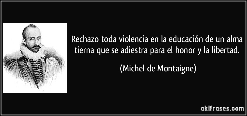 Rechazo toda violencia en la educación de un alma tierna que se adiestra para el honor y la libertad. (Michel de Montaigne)