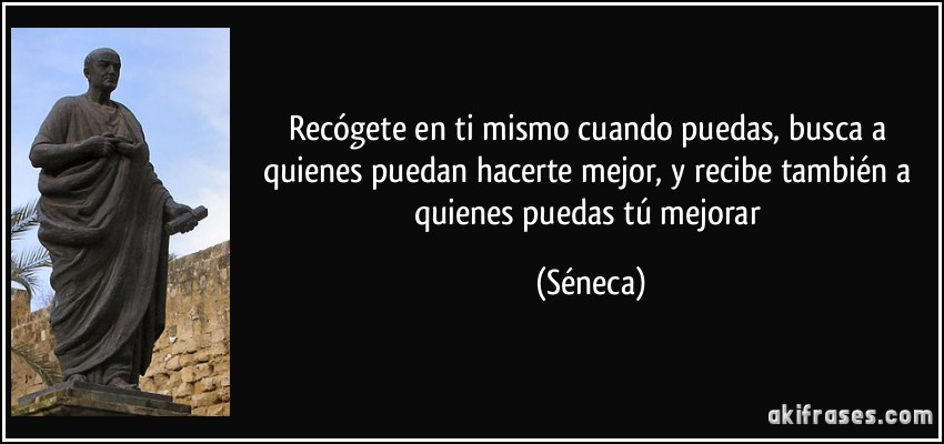 Recógete en ti mismo cuando puedas, busca a quienes puedan hacerte mejor, y recibe también a quienes puedas tú mejorar (Séneca)