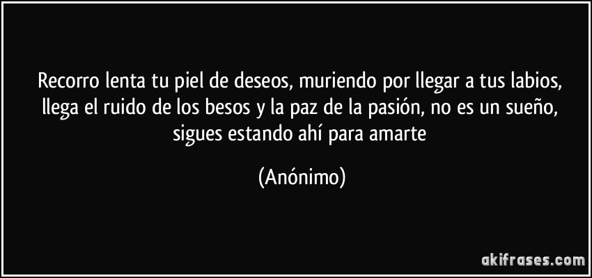 Recorro lenta tu piel de deseos, muriendo por llegar a tus labios, llega el ruido de los besos y la paz de la pasión, no es un sueño, sigues estando ahí para amarte (Anónimo)