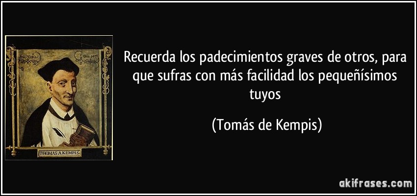 Recuerda los padecimientos graves de otros, para que sufras con más facilidad los pequeñísimos tuyos (Tomás de Kempis)