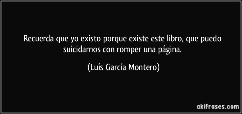 Recuerda que yo existo porque existe este libro, que puedo suicidarnos con romper una página. (Luís García Montero)