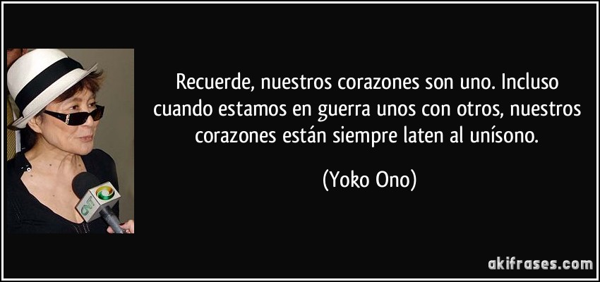 Recuerde, nuestros corazones son uno. Incluso cuando estamos en guerra unos con otros, nuestros corazones están siempre laten al unísono. (Yoko Ono)