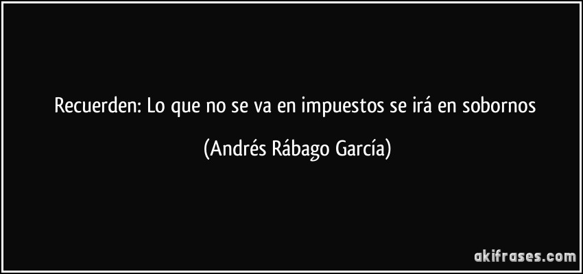 Recuerden: Lo que no se va en impuestos se irá en sobornos (Andrés Rábago García)