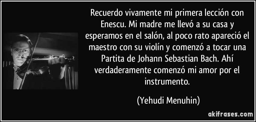 Recuerdo vivamente mi primera lección con Enescu. Mi madre me llevó a su casa y esperamos en el salón, al poco rato apareció el maestro con su violín y comenzó a tocar una Partita de Johann Sebastian Bach. Ahí verdaderamente comenzó mi amor por el instrumento. (Yehudi Menuhin)