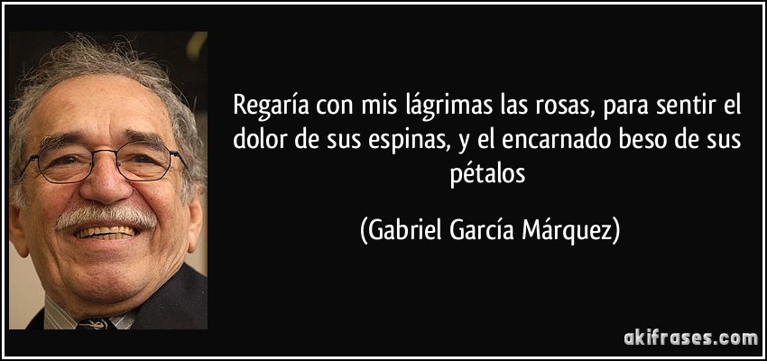Regaría con mis lágrimas las rosas, para sentir el dolor de sus espinas, y el encarnado beso de sus pétalos (Gabriel García Márquez)