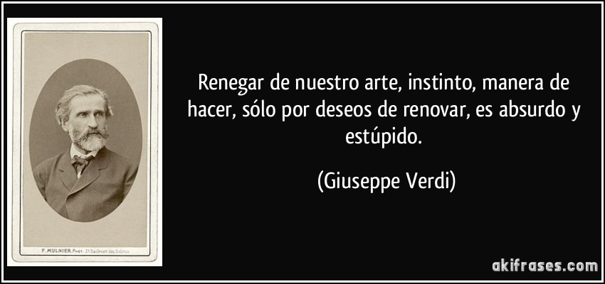 Renegar de nuestro arte, instinto, manera de hacer, sólo por deseos de renovar, es absurdo y estúpido. (Giuseppe Verdi)