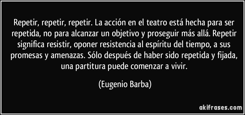 Repetir, repetir, repetir. La acción en el teatro está hecha para ser repetida, no para alcanzar un objetivo y proseguir más allá. Repetir significa resistir, oponer resistencia al espíritu del tiempo, a sus promesas y amenazas. Sólo después de haber sido repetida y fijada, una partitura puede comenzar a vivir. (Eugenio Barba)