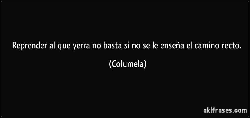 Reprender al que yerra no basta si no se le enseña el camino recto. (Columela)