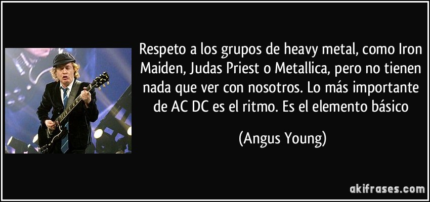 Respeto a los grupos de heavy metal, como Iron Maiden, Judas Priest o Metallica, pero no tienen nada que ver con nosotros. Lo más importante de AC/DC es el ritmo. Es el elemento básico (Angus Young)
