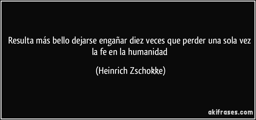 Resulta más bello dejarse engañar diez veces que perder una sola vez la fe en la humanidad (Heinrich Zschokke)