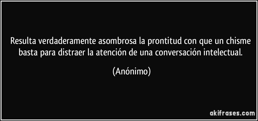 Resulta verdaderamente asombrosa la prontitud con que un chisme basta para distraer la atención de una conversación intelectual. (Anónimo)