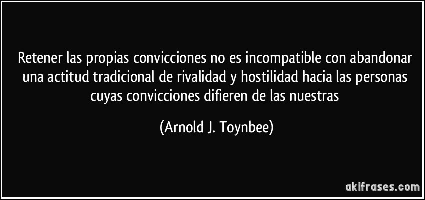 Retener las propias convicciones no es incompatible con abandonar una actitud tradicional de rivalidad y hostilidad hacia las personas cuyas convicciones difieren de las nuestras (Arnold J. Toynbee)