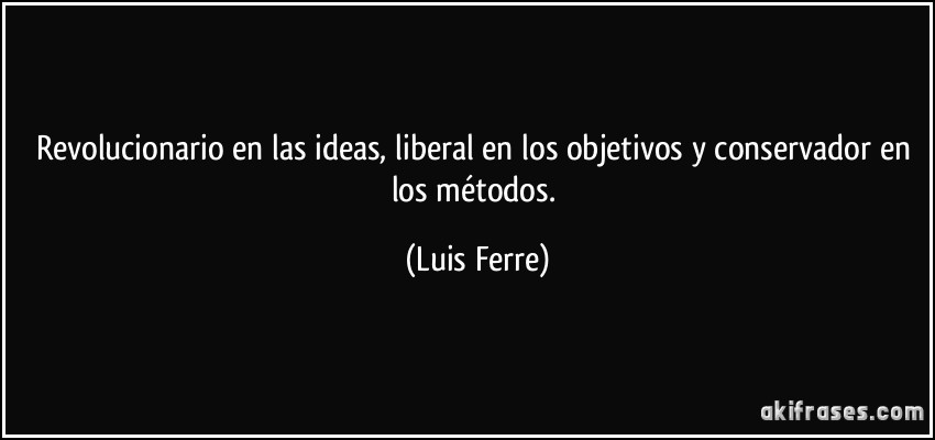 Revolucionario en las ideas, liberal en los objetivos y conservador en los métodos. (Luis Ferre)
