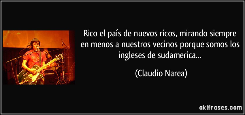 Rico el país de nuevos ricos, mirando siempre en menos a nuestros vecinos porque somos los ingleses de sudamerica... (Claudio Narea)