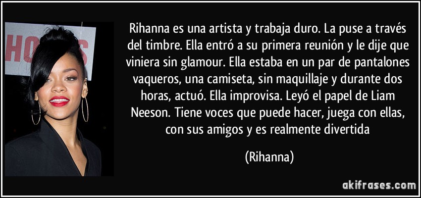 Rihanna es una artista y trabaja duro. La puse a través del timbre. Ella entró a su primera reunión y le dije que viniera sin glamour. Ella estaba en un par de pantalones vaqueros, una camiseta, sin maquillaje y durante dos horas, actuó. Ella improvisa. Leyó el papel de Liam Neeson. Tiene voces que puede hacer, juega con ellas, con sus amigos y es realmente divertida (Rihanna)