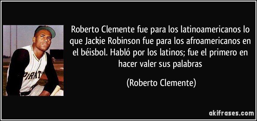 Roberto Clemente fue para los latinoamericanos lo que Jackie Robinson fue para los afroamericanos en el béisbol. Habló por los latinos; fue el primero en hacer valer sus palabras (Roberto Clemente)