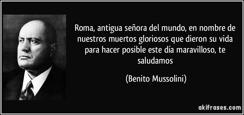 Roma, antigua señora del mundo, en nombre de nuestros muertos gloriosos que dieron su vida para hacer posible este día maravilloso, te saludamos (Benito Mussolini)