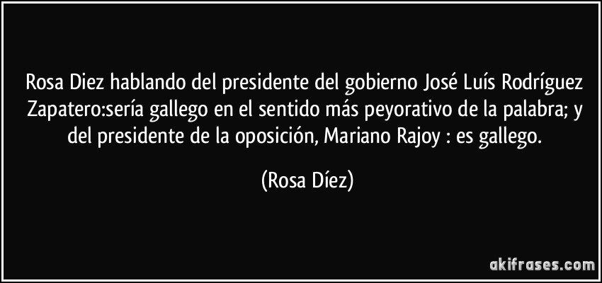 Rosa Diez hablando del presidente del gobierno José Luís Rodríguez Zapatero:sería gallego en el sentido más peyorativo de la palabra; y del presidente de la oposición, Mariano Rajoy : es gallego. (Rosa Díez)