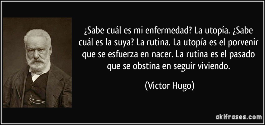 ¿Sabe cuál es mi enfermedad? La utopía. ¿Sabe cuál es la suya? La rutina. La utopía es el porvenir que se esfuerza en nacer. La rutina es el pasado que se obstina en seguir viviendo. (Victor Hugo)