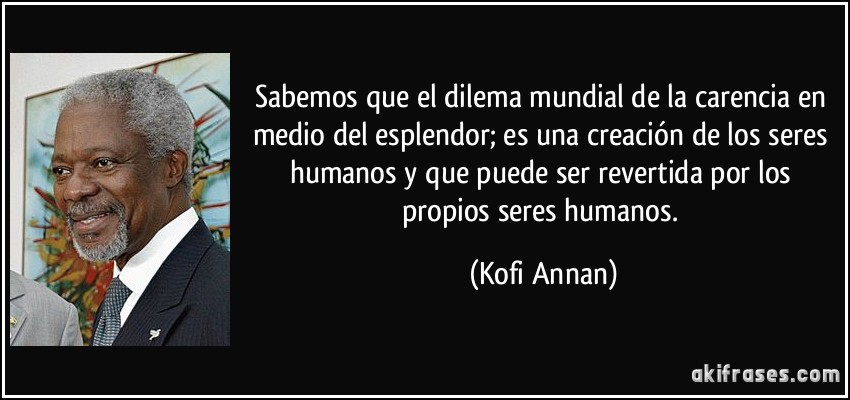 Sabemos que el dilema mundial de la carencia en medio del esplendor; es una creación de los seres humanos y que puede ser revertida por los propios seres humanos. (Kofi Annan)
