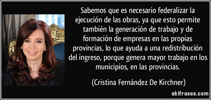 Sabemos que es necesario federalizar la ejecución de las obras, ya que esto permite también la generación de trabajo y de formación de empresas en las propias provincias, lo que ayuda a una redistribución del ingreso, porque genera mayor trabajo en los municipios, en las provincias. (Cristina Fernández De Kirchner)